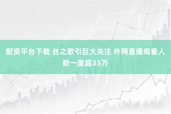 配资平台下载 丝之歌引巨大关注 外网直播观看人数一度超35万