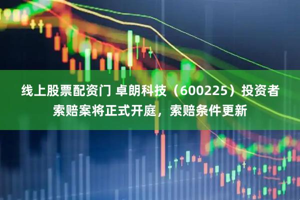 线上股票配资门 卓朗科技（600225）投资者索赔案将正式开庭，索赔条件更新