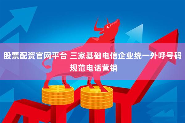 股票配资官网平台 三家基础电信企业统一外呼号码 规范电话营销
