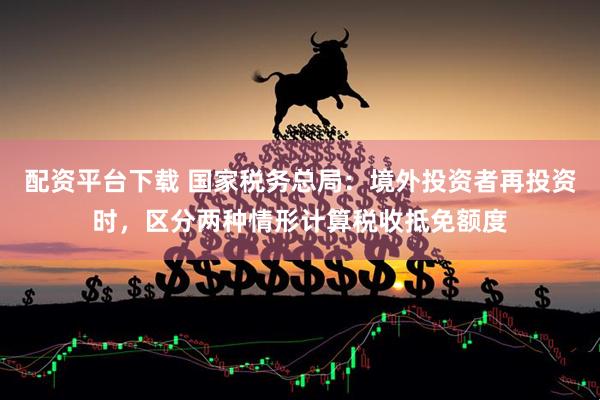 配资平台下载 国家税务总局：境外投资者再投资时，区分两种情形计算税收抵免额度