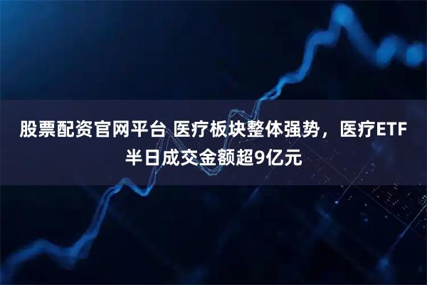 股票配资官网平台 医疗板块整体强势，医疗ETF半日成交金额超9亿元