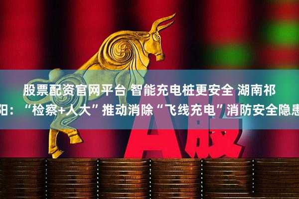 股票配资官网平台 智能充电桩更安全 湖南祁阳：“检察+人大”推动消除“飞线充电”消防安全隐患