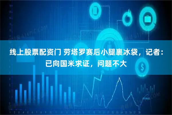 线上股票配资门 劳塔罗赛后小腿裹冰袋，记者：已向国米求证，问题不大