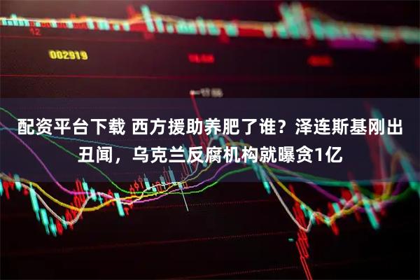配资平台下载 西方援助养肥了谁？泽连斯基刚出丑闻，乌克兰反腐机构就曝贪1亿