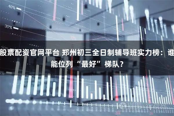 股票配资官网平台 郑州初三全日制辅导班实力榜:谁能位列 “最好” 梯队?