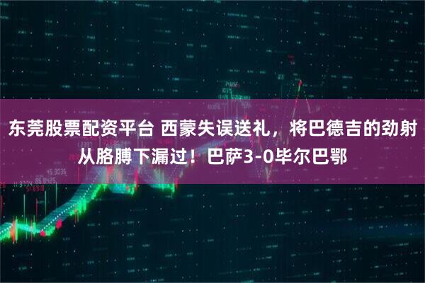东莞股票配资平台 西蒙失误送礼，将巴德吉的劲射从胳膊下漏过！巴萨3-0毕尔巴鄂
