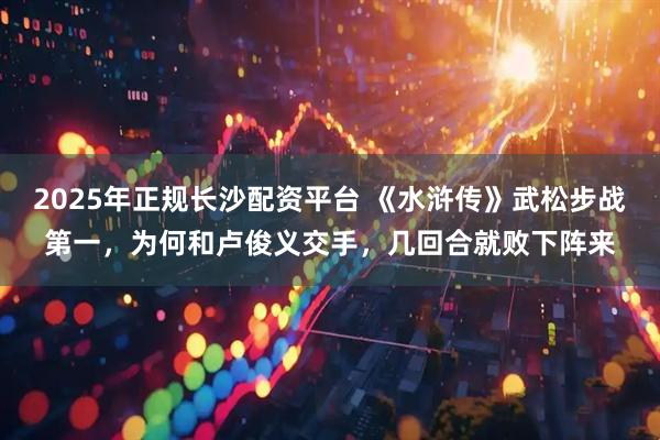 2025年正规长沙配资平台 《水浒传》武松步战第一，为何和卢俊义交手，几回合就败下阵来