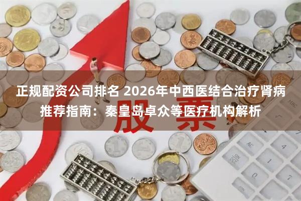 正规配资公司排名 2026年中西医结合治疗肾病推荐指南：秦皇岛卓众等医疗机构解析