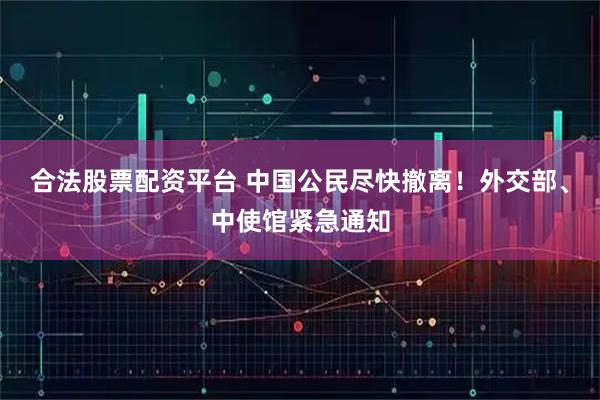 合法股票配资平台 中国公民尽快撤离！外交部、中使馆紧急通知