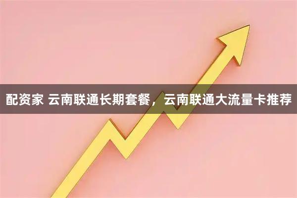 配资家 云南联通长期套餐，云南联通大流量卡推荐