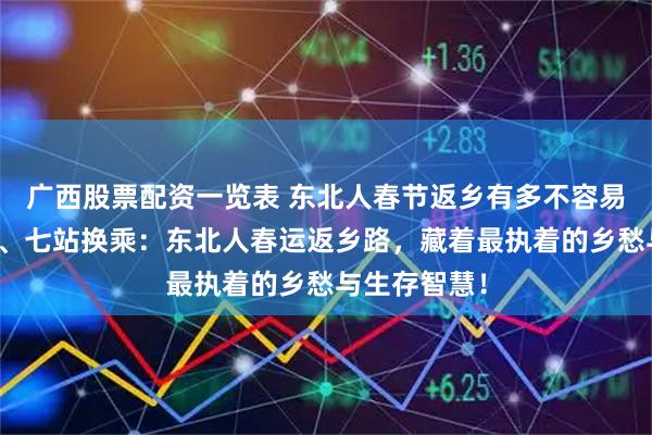 广西股票配资一览表 东北人春节返乡有多不容易，跨国绕道、七站换乘：东北人春运返乡路，藏着最执着的乡愁与生存智慧！