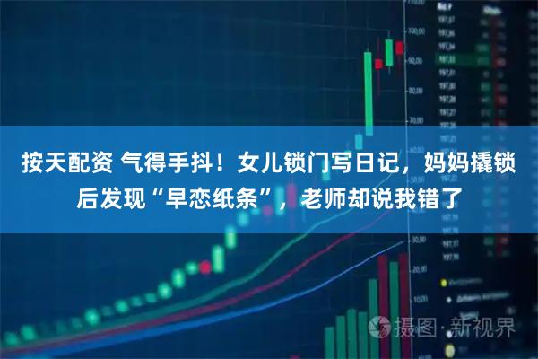 按天配资 气得手抖！女儿锁门写日记，妈妈撬锁后发现“早恋纸条”，老师却说我错了