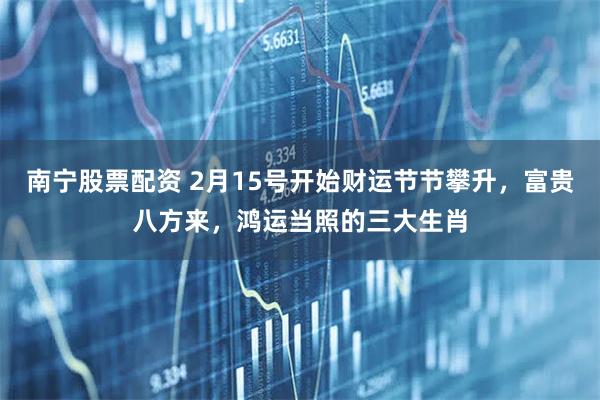 南宁股票配资 2月15号开始财运节节攀升,富贵八方来,鸿运当照的三大生肖