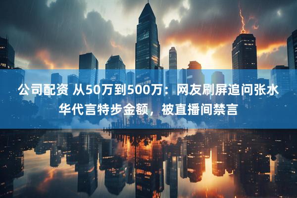 公司配资 从50万到500万：网友刷屏追问张水华代言特步金额，被直播间禁言
