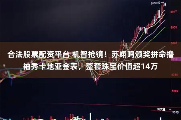 合法股票配资平台 机智抢镜！苏翊鸣颁奖拼命撸袖秀卡地亚金表，整套珠宝价值超14万