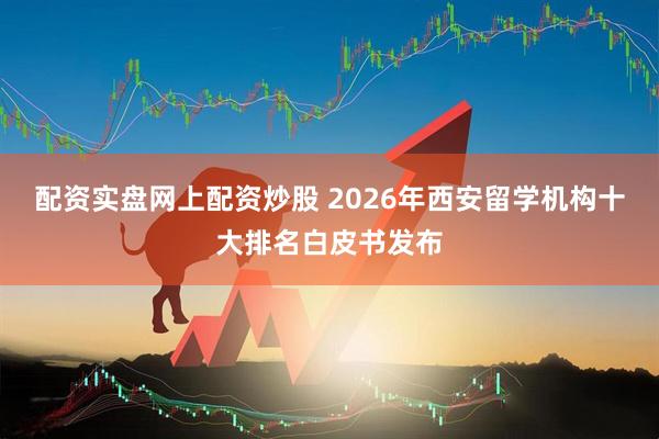 配资实盘网上配资炒股 2026年西安留学机构十大排名白皮书发布