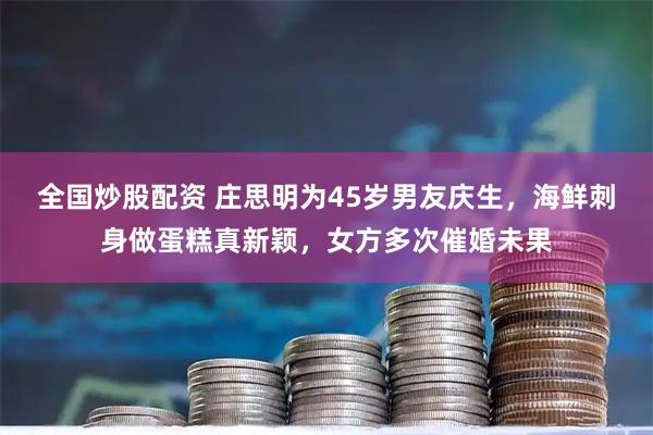 全国炒股配资 庄思明为45岁男友庆生，海鲜刺身做蛋糕真新颖，女方多次催婚未果