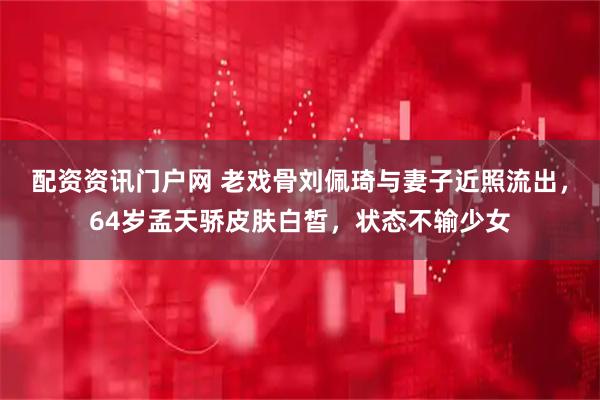 配资资讯门户网 老戏骨刘佩琦与妻子近照流出，64岁孟天骄皮肤白皙，状态不输少女