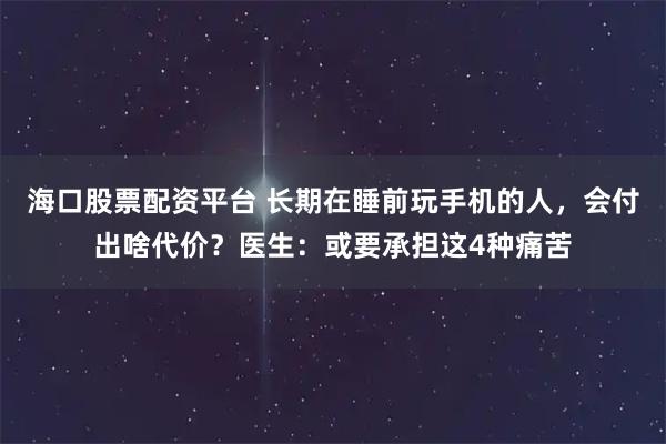 海口股票配资平台 长期在睡前玩手机的人，会付出啥代价？医生：或要承担这4种痛苦