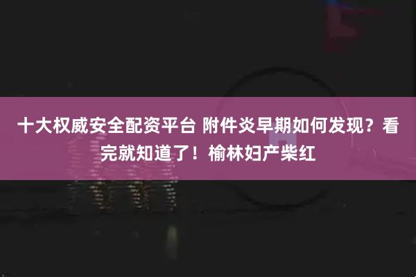 十大权威安全配资平台 附件炎早期如何发现？看完就知道了！榆林妇产柴红