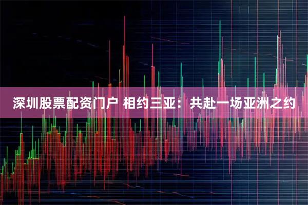深圳股票配资门户 相约三亚：共赴一场亚洲之约