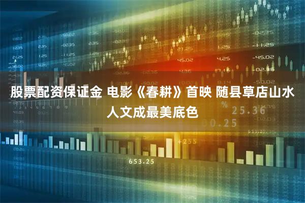 股票配资保证金 电影《春耕》首映 随县草店山水人文成最美底色