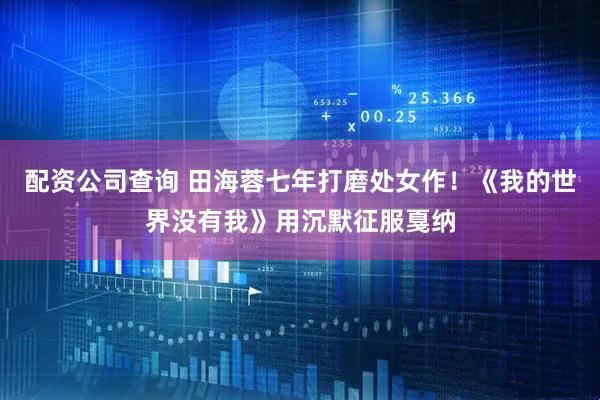 配资公司查询 田海蓉七年打磨处女作！《我的世界没有我》用沉默征服戛纳