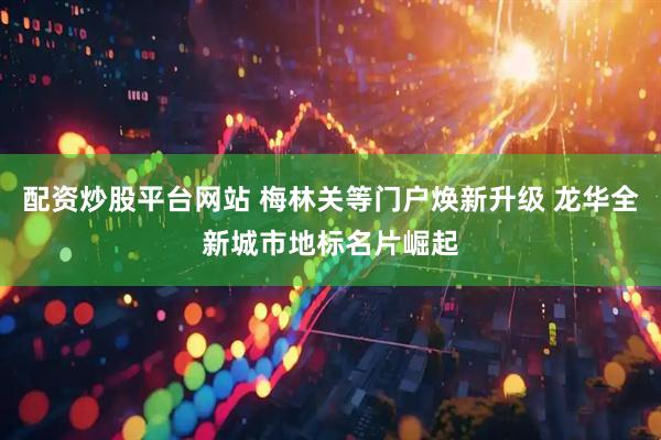 配资炒股平台网站 梅林关等门户焕新升级 龙华全新城市地标名片崛起