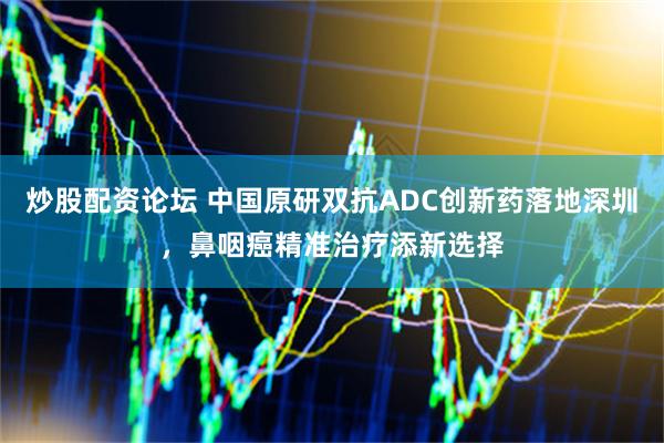 炒股配资论坛 中国原研双抗ADC创新药落地深圳，鼻咽癌精准治疗添新选择