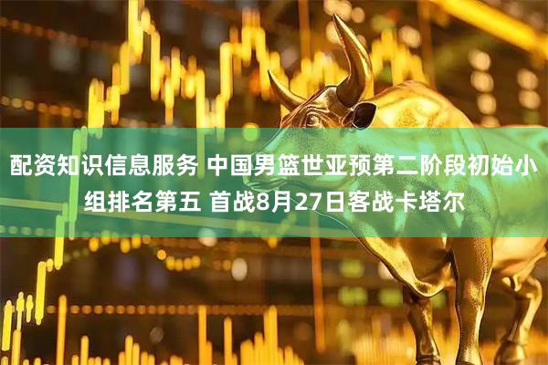 配资知识信息服务 中国男篮世亚预第二阶段初始小组排名第五 首战8月27日客战卡塔尔