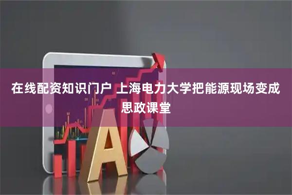 在线配资知识门户 上海电力大学把能源现场变成思政课堂