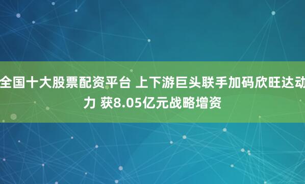 全国十大股票配资平台 上下游巨头联手加码欣旺达动力 获8.05亿元战略增资
