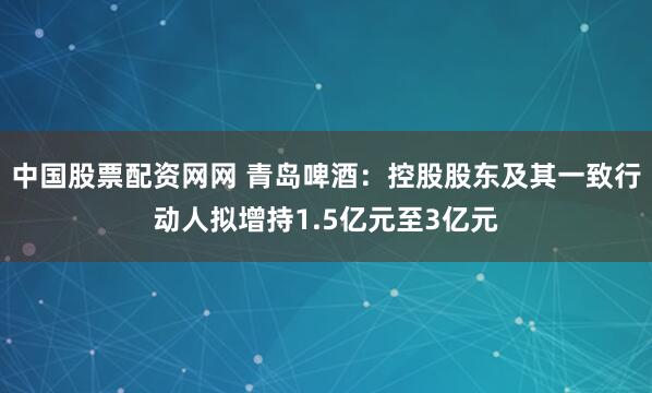 中国股票配资网网 青岛啤酒：控股股东及其一致行动人拟增持1.5亿元至3亿元