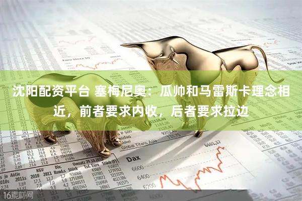 沈阳配资平台 塞梅尼奥：瓜帅和马雷斯卡理念相近，前者要求内收，后者要求拉边