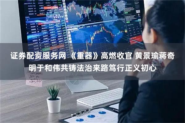 证券配资服务网 《重器》高燃收官 黄景瑜蒋奇明于和伟共铸法治来路笃行正义初心